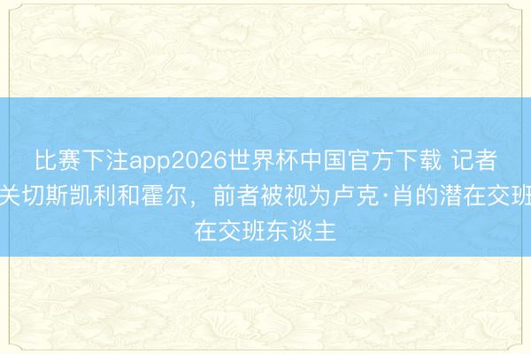 比赛下注app2026世界杯中国官方下载 记者：曼联关切斯凯利和霍尔，前者被视为卢克·肖的潜在交班东谈主