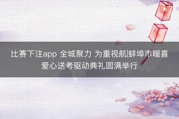 比赛下注app 全城聚力 为重视航|蚌埠市暖喜爱心送考驱动典礼圆满举行