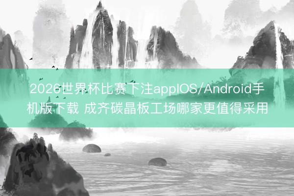 2026世界杯比赛下注appIOS/Android手机版下载 成齐碳晶板工场哪家更值得采用