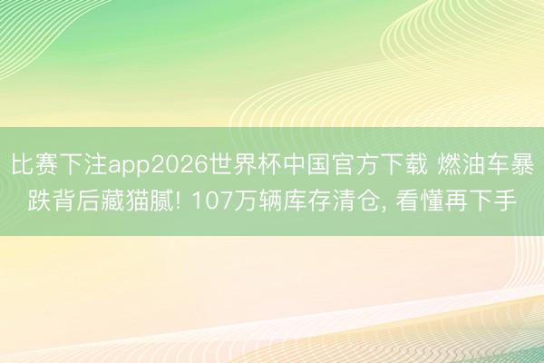 比赛下注app2026世界杯中国官方下载 燃油车暴跌背后藏猫腻! 107万辆库存清仓， 看懂再下手