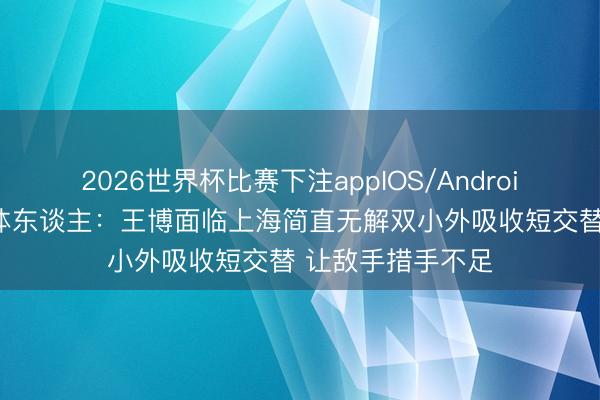 2026世界杯比赛下注appIOS/Android手机版下载 媒体东谈主:王博面临上海简直无解双小外吸收短交替 让敌手措手不足