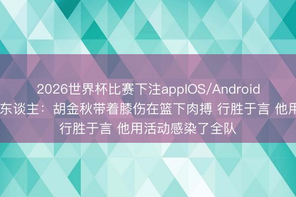 2026世界杯比赛下注appIOS/Android手机版下载 媒体东谈主:胡金秋带着膝伤在篮下肉搏 行胜于言 他用活动感染了全队