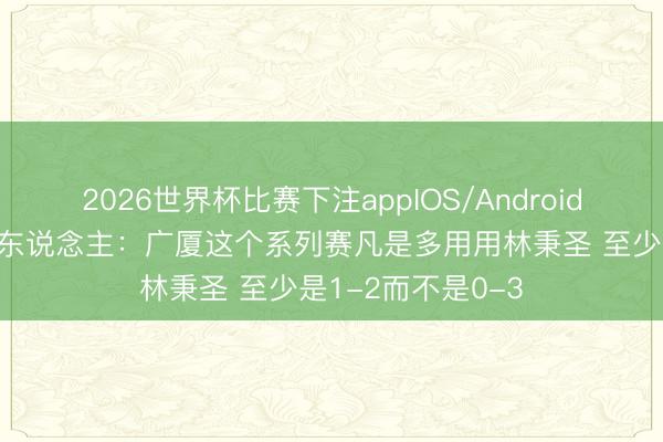 2026世界杯比赛下注appIOS/Android手机版下载 媒体东说念主：广厦这个系列赛凡是多用用林秉圣 至少是1-2而不是0-3