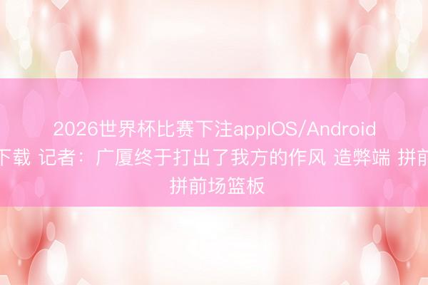 2026世界杯比赛下注appIOS/Android手机版下载 记者：广厦终于打出了我方的作风 造弊端 拼前场篮板