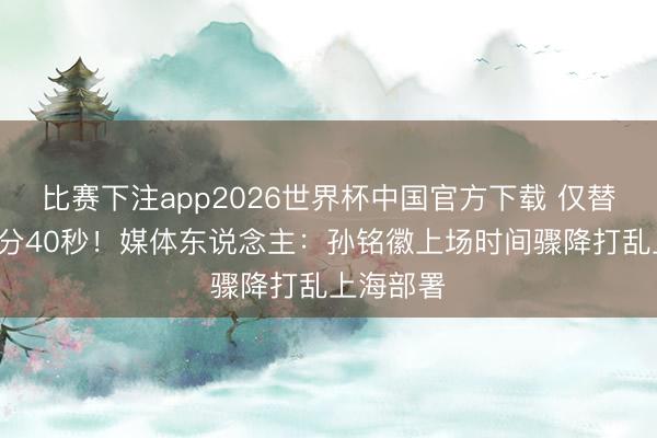 比赛下注app2026世界杯中国官方下载 仅替补登场6分40秒！媒体东说念主：孙铭徽上场时间骤降打乱上海部署