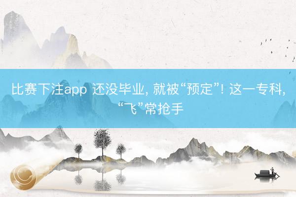 比赛下注app 还没毕业， 就被“预定”! 这一专科， “飞”常抢手
