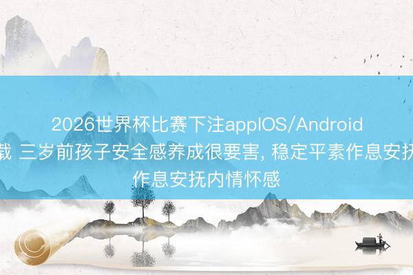 2026世界杯比赛下注appIOS/Android手机版下载 三岁前孩子安全感养成很要害， 稳定平素作息安抚内情怀感