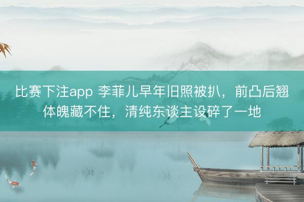 比赛下注app 李菲儿早年旧照被扒，前凸后翘体魄藏不住，清纯东谈主设碎了一地
