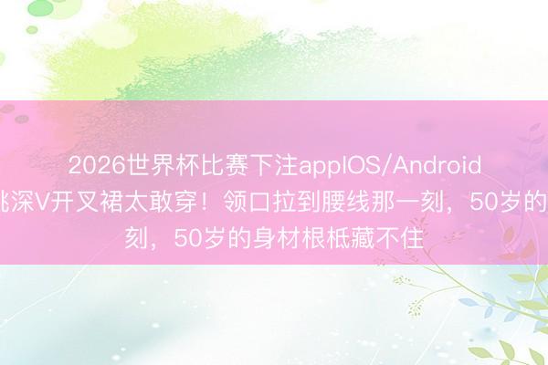2026世界杯比赛下注appIOS/Android手机版下载 殷桃深V开叉裙太敢穿！领口拉到腰线那一刻，50岁的身材根柢藏不住