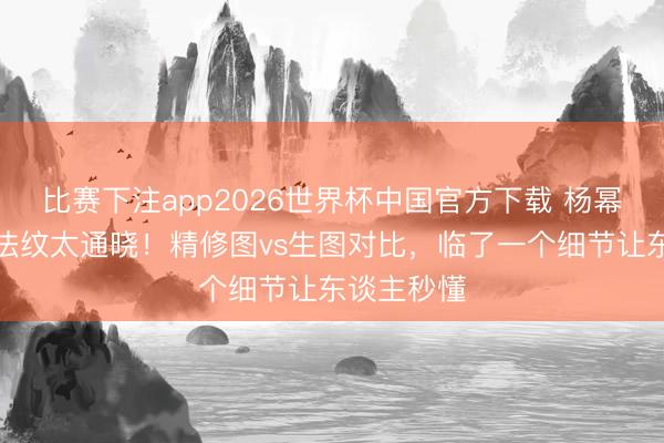 比赛下注app2026世界杯中国官方下载 杨幂近照合手法纹太通晓！精修图vs生图对比，临了一个细节让东谈主秒懂
