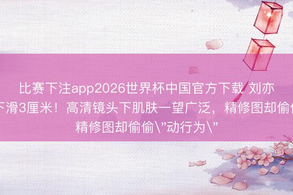 比赛下注app2026世界杯中国官方下载 刘亦菲抹胸偶然下滑3厘米!高清镜头下肌肤一望广泛,精修图却偷偷