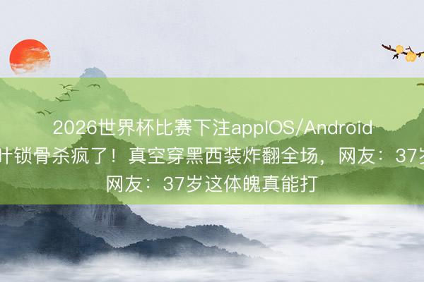 2026世界杯比赛下注appIOS/Android手机版下载 高叶锁骨杀疯了!真空穿黑西装炸翻全场,网友:37岁这体魄真能打