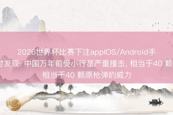 2026世界杯比赛下注appIOS/Android手机版下载 商讨发现: 中国万年前受小行星严重撞击， 相当于40 颗原枪弹的威力