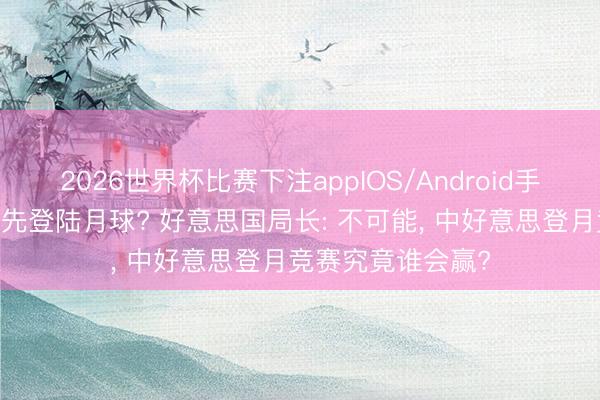 2026世界杯比赛下注appIOS/Android手机版下载 中国抢先登陆月球? 好意思国局长: 不可能， 中好意思登月竞赛究竟谁会赢?