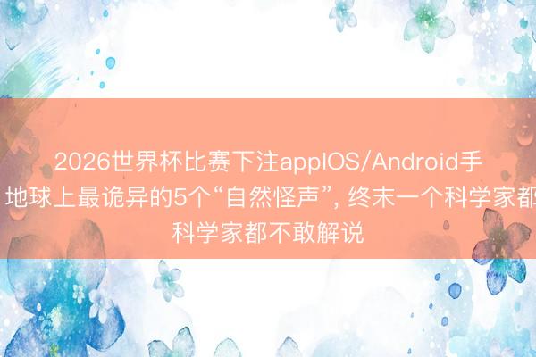 2026世界杯比赛下注appIOS/Android手机版下载 地球上最诡异的5个“自然怪声”， 终末一个科学家都不敢解说