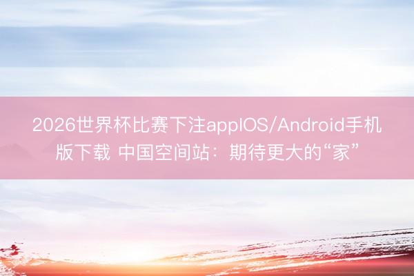 2026世界杯比赛下注appIOS/Android手机版下载 中国空间站:期待更大的“家”