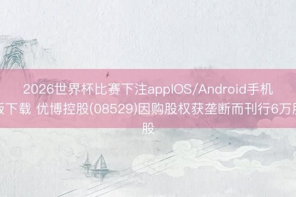 2026世界杯比赛下注appIOS/Android手机版下载 优博控股(08529)因购股权获垄断而刊行6万股