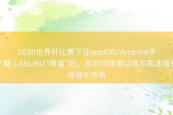 2026世界杯比赛下注appIOS/Android手机版下载 LABUBU“降温”后,泡泡玛特难以续写高速增长传奇
