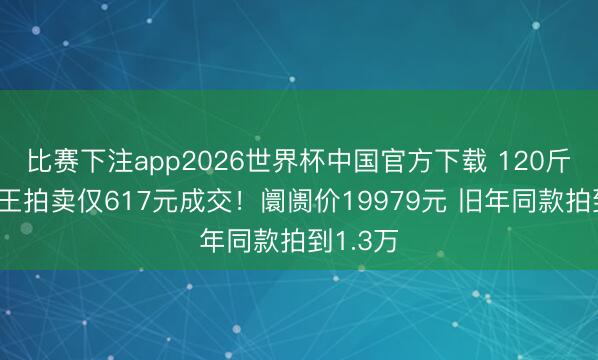 比赛下注app2026世界杯中国官方下载 120斤西瓜瓜王拍卖仅617元成交!阛阓价19979元 旧年同款拍到1.3万