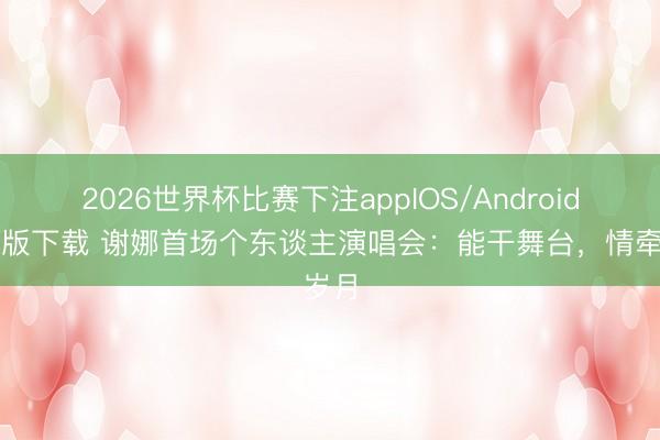 2026世界杯比赛下注appIOS/Android手机版下载 谢娜首场个东谈主演唱会：能干舞台，情牵岁月