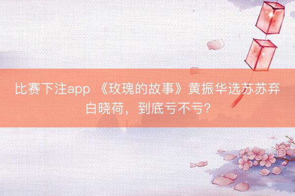 比赛下注app 《玫瑰的故事》黄振华选苏苏弃白晓荷，到底亏不亏？