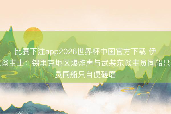 比赛下注app2026世界杯中国官方下载 伊朗讯息东谈主士:锡里克地区爆炸声与武装东谈主员同船只自便磋磨