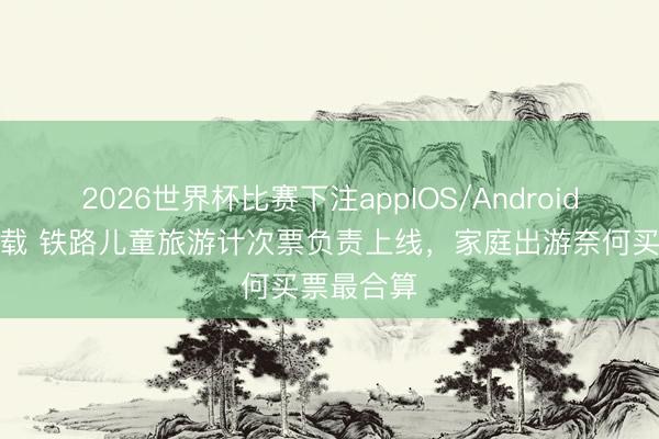 2026世界杯比赛下注appIOS/Android手机版下载 铁路儿童旅游计次票负责上线，家庭出游奈何买票最合算
