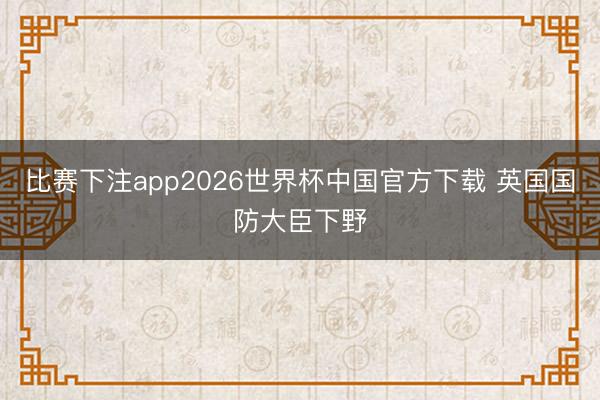 比赛下注app2026世界杯中国官方下载 英国国防大臣下野