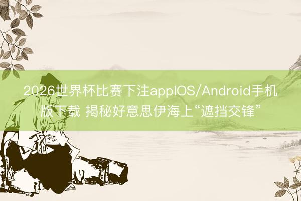 2026世界杯比赛下注appIOS/Android手机版下载 揭秘好意思伊海上“遮挡交锋”