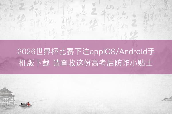 2026世界杯比赛下注appIOS/Android手机版下载 请查收这份高考后防诈小贴士
