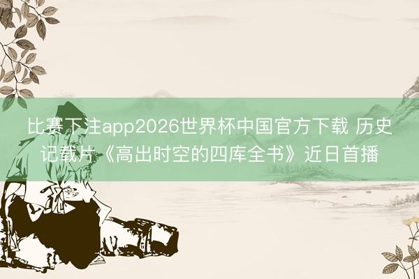 比赛下注app2026世界杯中国官方下载 历史记载片《高出时空的四库全书》近日首播