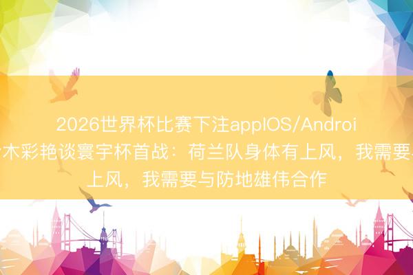 2026世界杯比赛下注appIOS/Android手机版下载 铃木彩艳谈寰宇杯首战：荷兰队身体有上风，我需要与防地雄伟合作