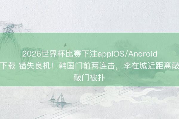 2026世界杯比赛下注appIOS/Android手机版下载 错失良机！韩国门前两连击，李在城近距离敲门被扑