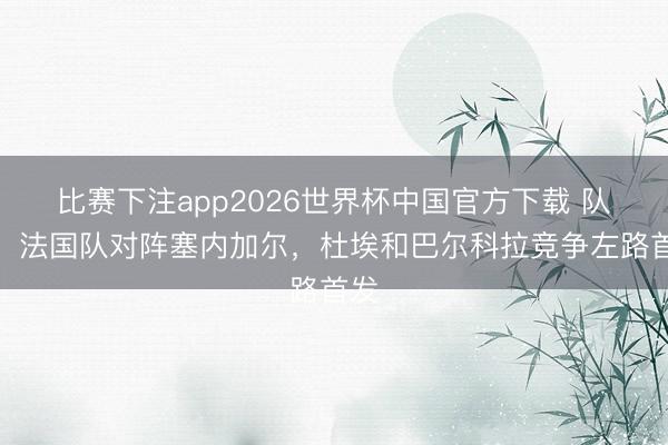 比赛下注app2026世界杯中国官方下载 队报：法国队对阵塞内加尔，杜埃和巴尔科拉竞争左路首发