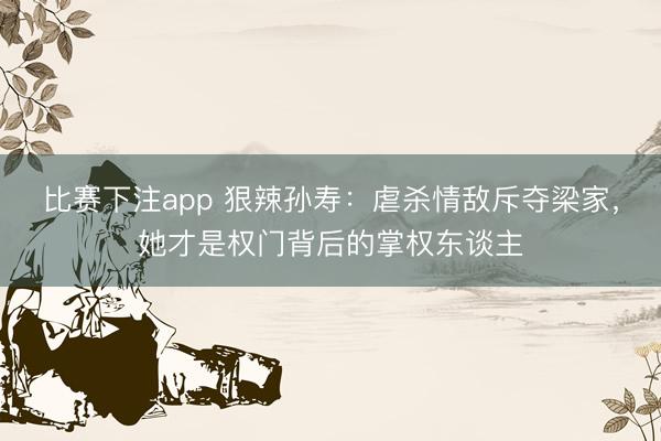 比赛下注app 狠辣孙寿:虐杀情敌斥夺梁家,她才是权门背后的掌权东谈主