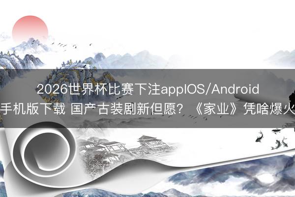 2026世界杯比赛下注appIOS/Android手机版下载 国产古装剧新但愿?《家业》凭啥爆火