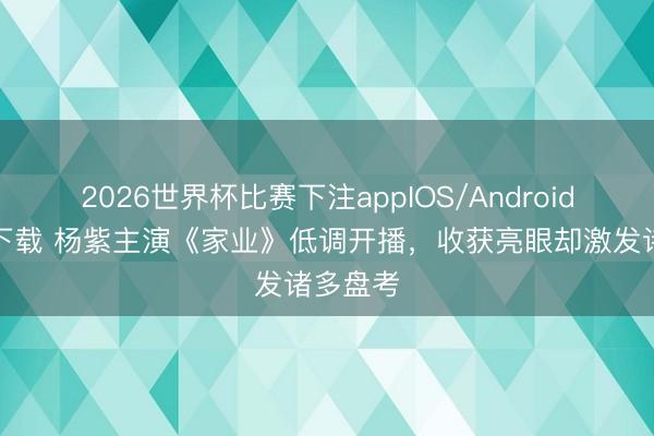 2026世界杯比赛下注appIOS/Android手机版下载 杨紫主演《家业》低调开播，收获亮眼却激发诸多盘考