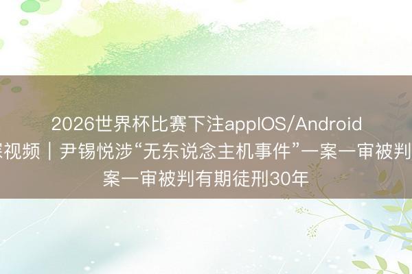 2026世界杯比赛下注appIOS/Android手机版下载 深视频｜尹锡悦涉“无东说念主机事件”一案一审被判有期徒刑30年