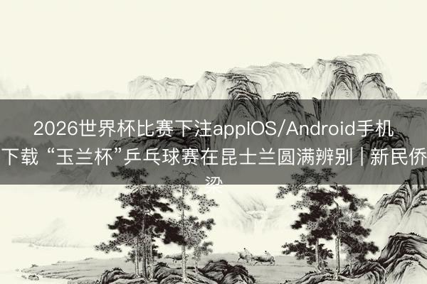2026世界杯比赛下注appIOS/Android手机版下载 “玉兰杯”乒乓球赛在昆士兰圆满辨别 | 新民侨梁
