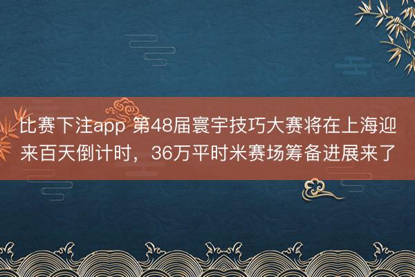 比赛下注app 第48届寰宇技巧大赛将在上海迎来百天倒计时，36万平时米赛场筹备进展来了