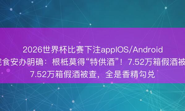 2026世界杯比赛下注appIOS/Android手机版下载 国务院食安办明确:根柢莫得“特供酒”!7.52万箱假酒被查,全是香精勾兑