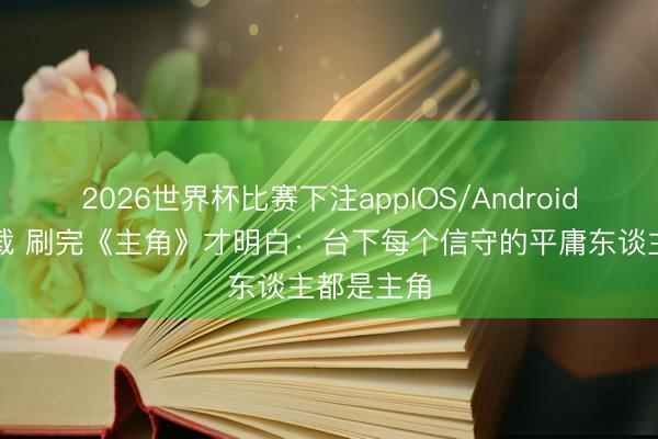 2026世界杯比赛下注appIOS/Android手机版下载 刷完《主角》才明白：台下每个信守的平庸东谈主都是主角