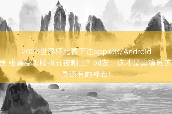 2026世界杯比赛下注appIOS/Android手机版下载 张嘉益黑脸扮丑被嘲土？网友：这才是真演员该有的神志！