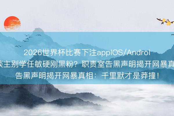 2026世界杯比赛下注appIOS/Android手机版下载 庸碌东谈主别学任敏硬刚黑粉？职责室告黑声明揭开网暴真相：千里默才是莽撞！