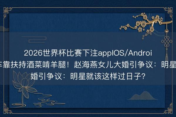 2026世界杯比赛下注appIOS/Android手机版下载 婚车靠扶持酒菜啃羊腿!赵海燕女儿大婚引争议:明星就该这样过日子?