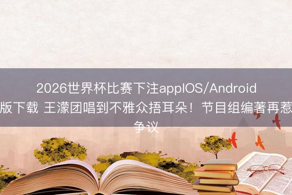 2026世界杯比赛下注appIOS/Android手机版下载 王濛团唱到不雅众捂耳朵!节目组编著再惹争议