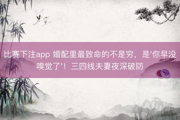 比赛下注app 婚配里最致命的不是穷，是'你早没嗅觉了'！三四线夫妻夜深破防