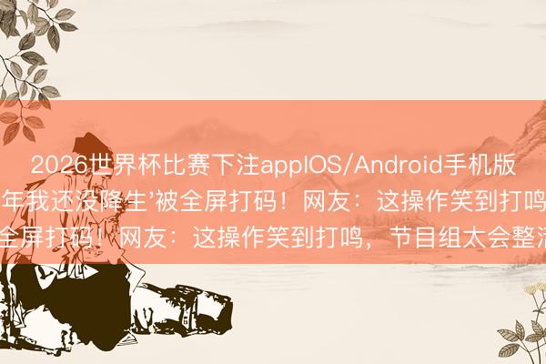 2026世界杯比赛下注appIOS/Android手机版下载 鹿晗一句'1988年我还没降生'被全屏打码!网友:这操作笑到打鸣,节目组太会整活了