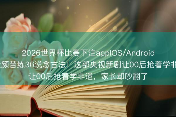 2026世界杯比赛下注appIOS/Android手机版下载 杨紫素颜苦练36说念古法!这部央视新剧让00后抢着学非遗,家长却吵翻了