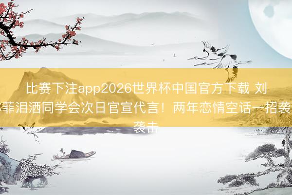 比赛下注app2026世界杯中国官方下载 刘亦菲泪洒同学会次日官宣代言!两年恋情空话一招袭击